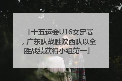 十五运会U16女足赛，广东队战胜陕西队以全胜战绩获得小组第一
