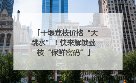 十堰荔枝价格“大跳水”！快来解锁荔枝“保鲜密码”