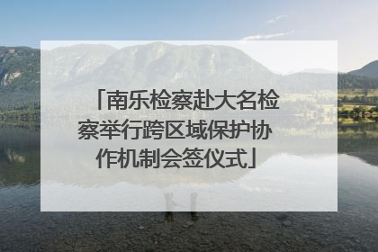 南乐检察赴大名检察举行跨区域保护协作机制会签仪式