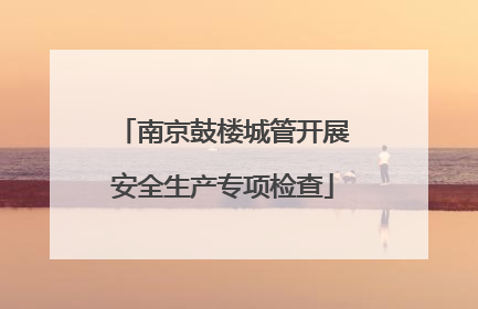南京鼓楼城管开展安全生产专项检查