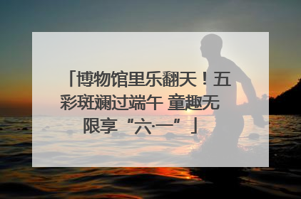 博物馆里乐翻天！五彩斑斓过端午 童趣无限享“六·一”