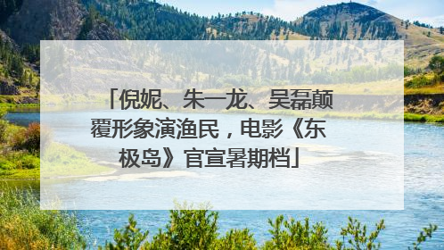倪妮、朱一龙、吴磊颠覆形象演渔民，电影《东极岛》官宣暑期档