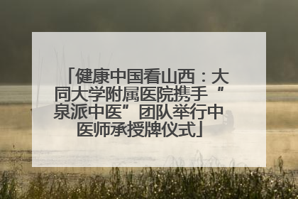 健康中国看山西：大同大学附属医院携手“泉派中医”团队举行中医师承授牌仪式
