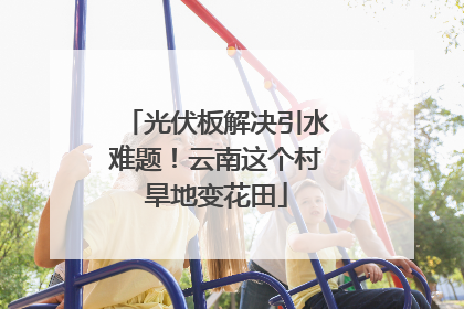 光伏板解决引水难题！云南这个村旱地变花田