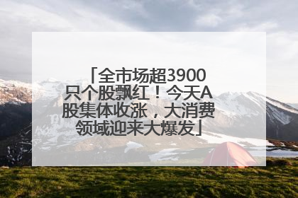 全市场超3900只个股飘红！今天A股集体收涨，大消费领域迎来大爆发