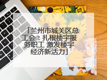 兰州市城关区总工会：扎根楼宇服务职工 激发楼宇经济新活力