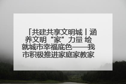 共建共享文明城丨涵养文明“家”力量 绘就城市幸福底色——我市积极推进家庭家教家风建设工作综述