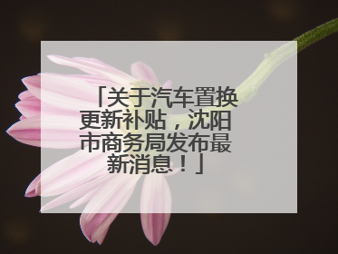 关于汽车置换更新补贴，沈阳市商务局发布最新消息！