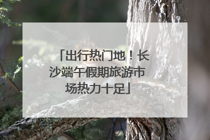 出行热门地！长沙端午假期旅游市场热力十足