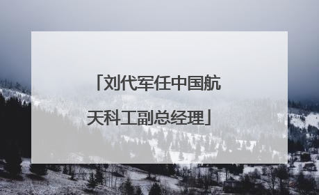 刘代军任中国航天科工副总经理