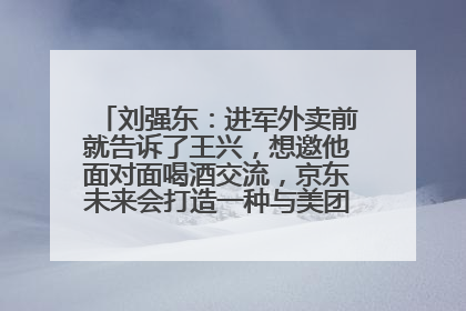 刘强东：进军外卖前就告诉了王兴，想邀他面对面喝酒交流，京东未来会打造一种与美团不同的商业模式