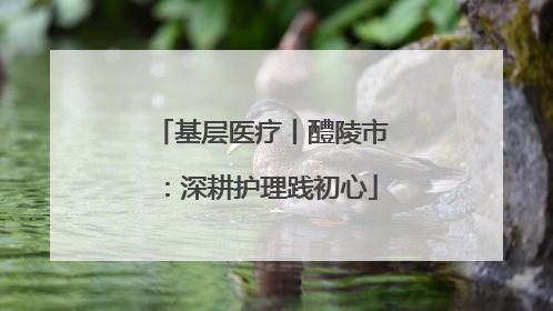 基层医疗丨醴陵市：深耕护理践初心