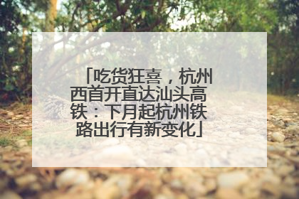 吃货狂喜，杭州西首开直达汕头高铁：下月起杭州铁路出行有新变化