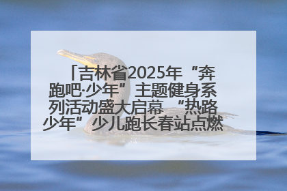 吉林省2025年“奔跑吧·少年”主题健身系列活动盛大启幕 “热路少年”少儿跑长春站点燃少年运动热情