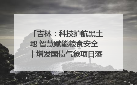 吉林：科技护航黑土地 智慧赋能粮食安全｜增发国债气象项目落地见效系列报道