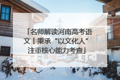 名师解读河南高考语文丨秉承“以文化人” 注重核心能力考查