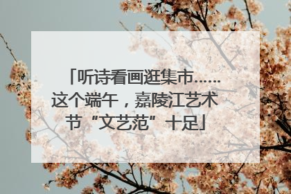 听诗看画逛集市……这个端午，嘉陵江艺术节“文艺范”十足