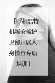 呼和浩特机场安检护卫部开展人身检查专项培训