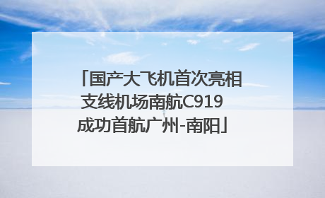 国产大飞机首次亮相支线机场南航C919成功首航广州-南阳