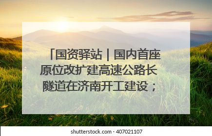 国资驿站｜国内首座原位改扩建高速公路长隧道在济南开工建设；国家能源集团一技术达国际领先水平
