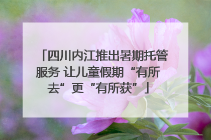 四川内江推出暑期托管服务 让儿童假期“有所去”更“有所获”