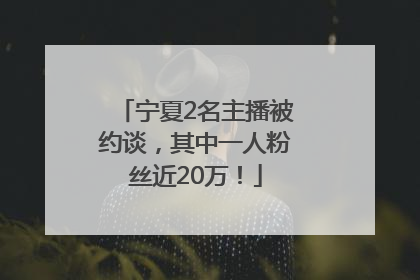 宁夏2名主播被约谈，其中一人粉丝近20万！