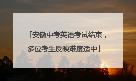 安徽中考英语考试结束，多位考生反映难度适中