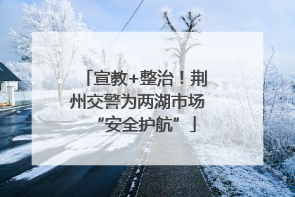 宣教+整治！荆州交警为两湖市场“安全护航”
