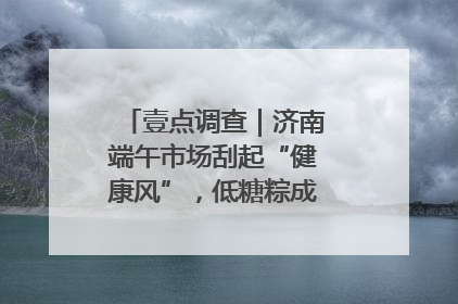 壹点调查｜济南端午市场刮起“健康风”，低糖粽成消费者“新宠”