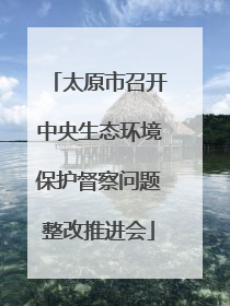 太原市召开中央生态环境保护督察问题整改推进会