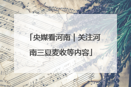 央媒看河南｜关注河南三夏麦收等内容