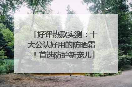好评热款实测：十大公认好用的防晒霜！首选防护新宠儿