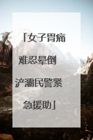 女子胃痛难忍晕倒 浐灞民警紧急援助