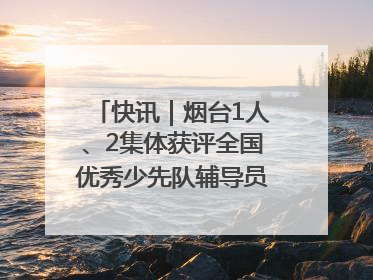 快讯｜烟台1人、2集体获评全国优秀少先队辅导员、集体荣誉称号