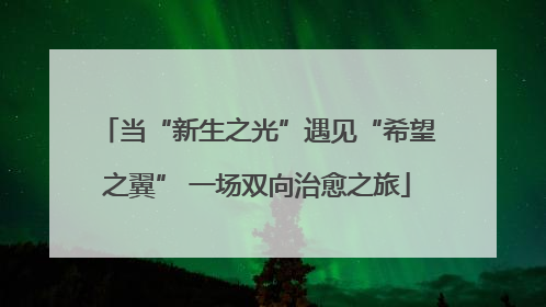 当“新生之光”遇见“希望之翼” 一场双向治愈之旅
