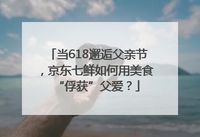 当618邂逅父亲节，京东七鲜如何用美食“俘获”父爱？