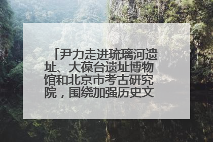 尹力走进琉璃河遗址、大葆台遗址博物馆和北京市考古研究院，围绕加强历史文化名城保护调研
