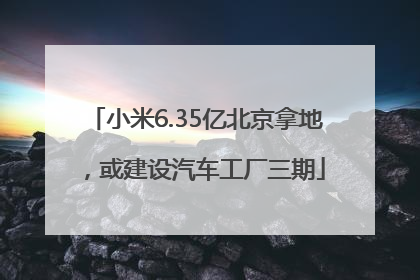 小米6.35亿北京拿地，或建设汽车工厂三期