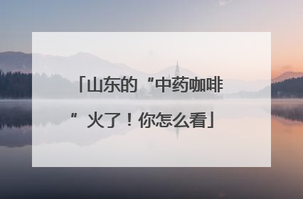 山东的“中药咖啡”火了！你怎么看