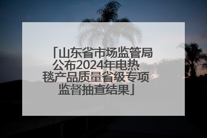 山东省市场监管局公布2024年电热毯产品质量省级专项监督抽查结果