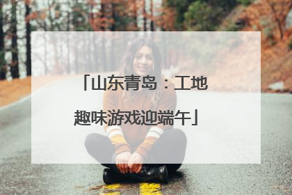 山东青岛：工地趣味游戏迎端午