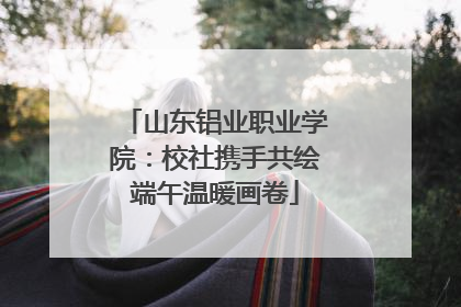 山东铝业职业学院：校社携手共绘端午温暖画卷