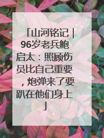 山河铭记｜96岁老兵鲍启太：照顾伤员比自己重要，炮弹来了要趴在他们身上