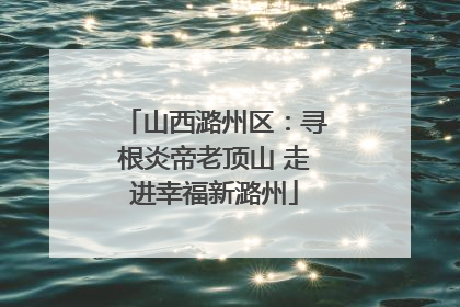 山西潞州区：寻根炎帝老顶山 走进幸福新潞州