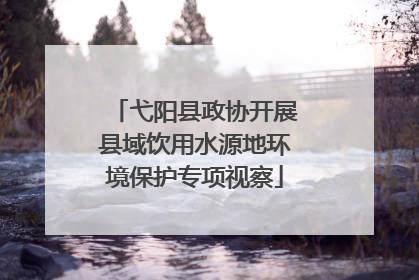 弋阳县政协开展县域饮用水源地环境保护专项视察