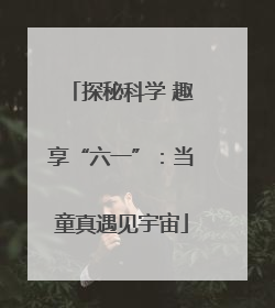 探秘科学 趣享“六一”：当童真遇见宇宙