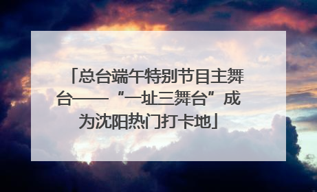 总台端午特别节目主舞台——“一址三舞台”成为沈阳热门打卡地