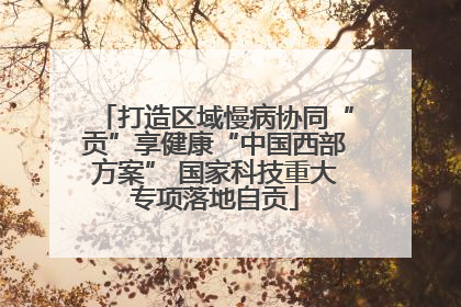 打造区域慢病协同“贡”享健康“中国西部方案” 国家科技重大专项落地自贡