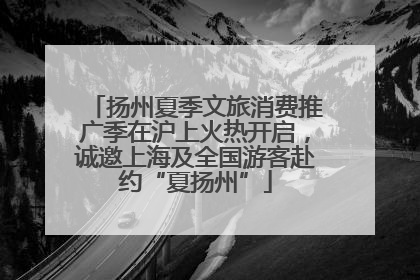 扬州夏季文旅消费推广季在沪上火热开启，诚邀上海及全国游客赴约“夏扬州”