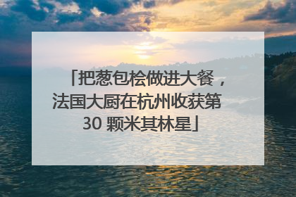 把葱包桧做进大餐，法国大厨在杭州收获第 30 颗米其林星